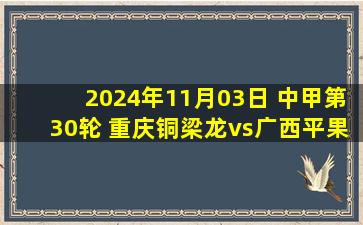 2024年11月03日 中甲第30轮 重庆铜梁龙vs广西平果哈嘹 全场录像